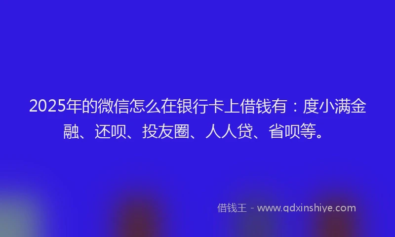 2025年的微信怎么在银行卡上借钱有：度小满金融、还呗、投友圈、人人贷、省呗等。