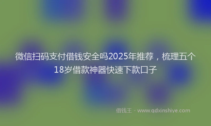 微信扫码支付借钱安全吗2025年推荐，梳理五个18岁借款神器快速下款口子