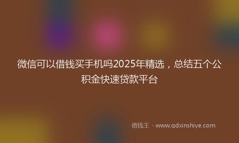 微信可以借钱买手机吗2025年精选，总结五个公积金快速贷款平台