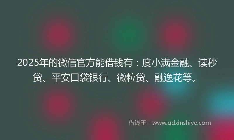 2025年的微信官方能借钱有：度小满金融、读秒贷、平安口袋银行、微粒贷、融逸花等。
