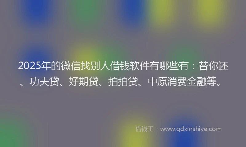 2025年的微信找别人借钱软件有哪些有：替你还、功夫贷、好期贷、拍拍贷、中原消费金融等。