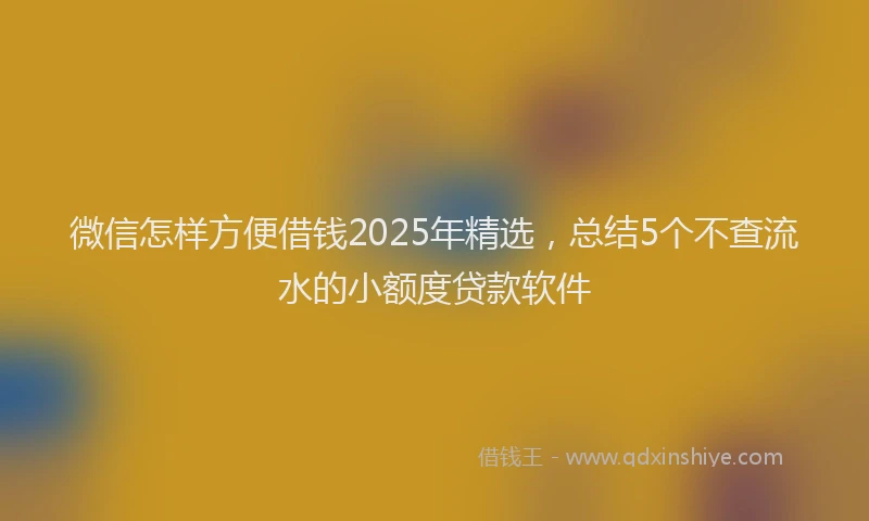 微信怎样方便借钱2025年精选，总结5个不查流水的小额度贷款软件