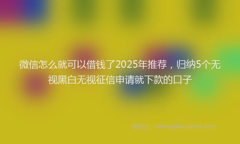 微信怎么就可以借钱了2025年推荐，归纳5个无视黑白无视征信申请就下款的口子