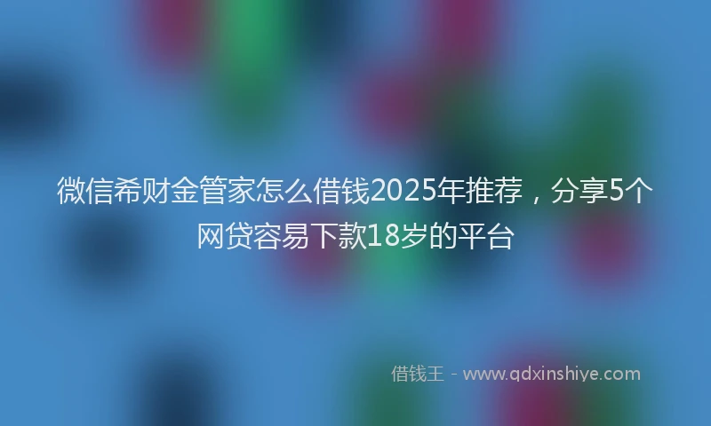 微信希财金管家怎么借钱2025年推荐，分享5个网贷容易下款18岁的平台