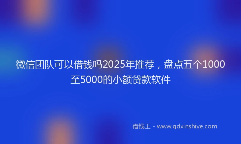 微信团队可以借钱吗2025年推荐，盘点五个1000至5000的小额贷款软件