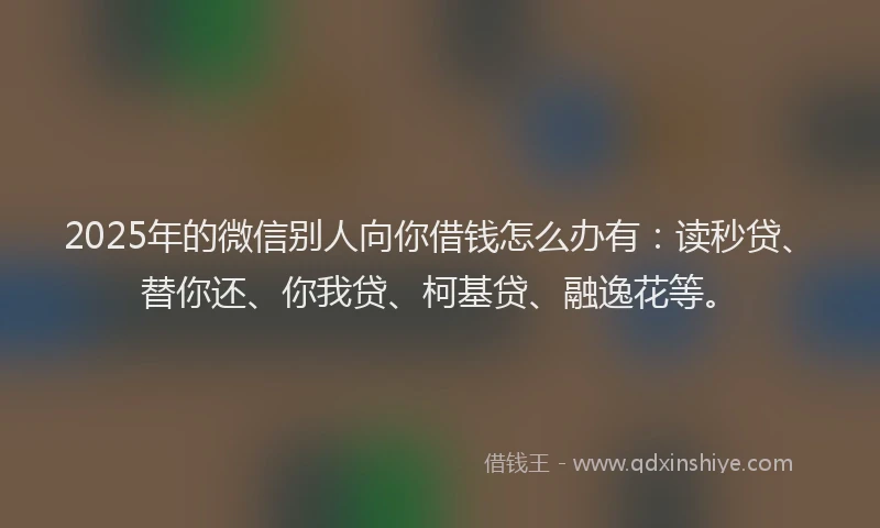 2025年的微信别人向你借钱怎么办有：读秒贷、替你还、你我贷、柯基贷、融逸花等。