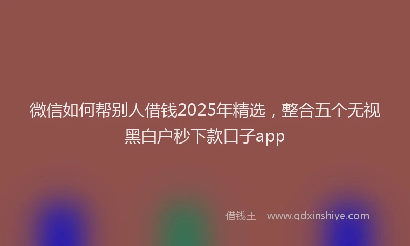 微信如何帮别人借钱2025年精选，整合五个无视黑白户秒下款口子app