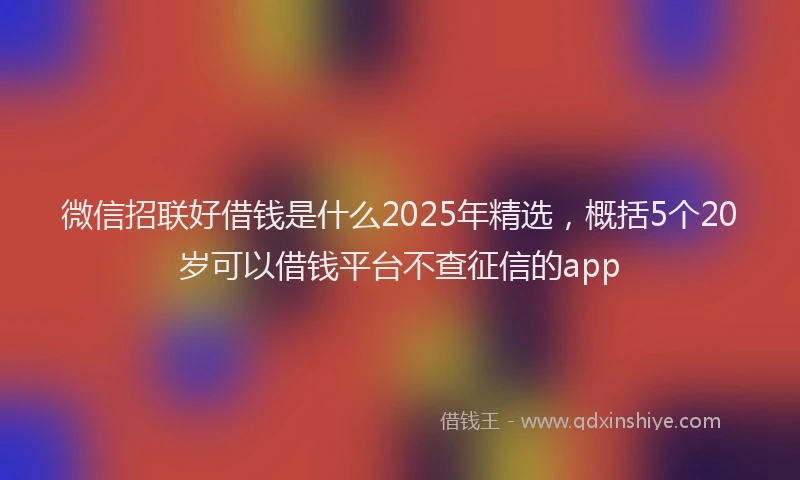 微信招联好借钱是什么2025年精选，概括5个20岁可以借钱平台不查征信的app