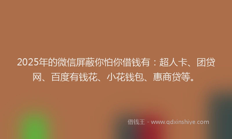 2025年的微信屏蔽你怕你借钱有：超人卡、团贷网、百度有钱花、小花钱包、惠商贷等。