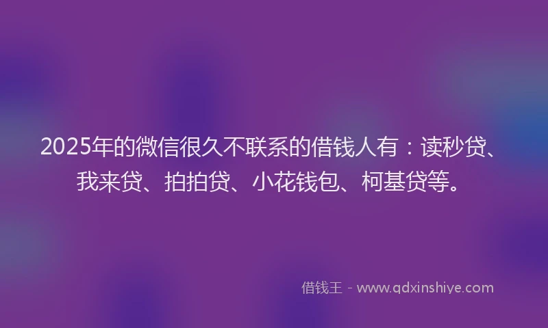 2025年的微信很久不联系的借钱人有：读秒贷、我来贷、拍拍贷、小花钱包、柯基贷等。