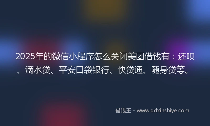 2025年的微信小程序怎么关闭美团借钱有：还呗、滴水贷、平安口袋银行、快贷通、随身贷等。