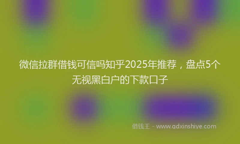 微信拉群借钱可信吗知乎2025年推荐，盘点5个无视黑白户的下款口子