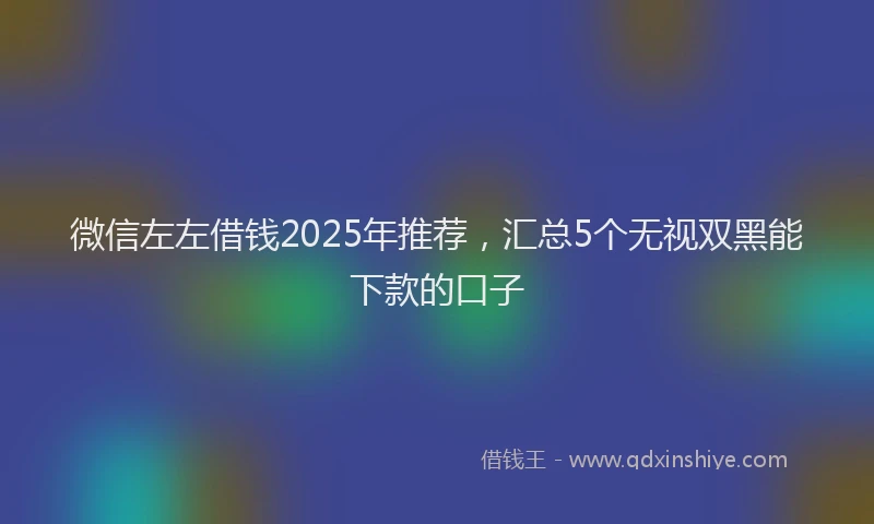 微信左左借钱2025年推荐，汇总5个无视双黑能下款的口子