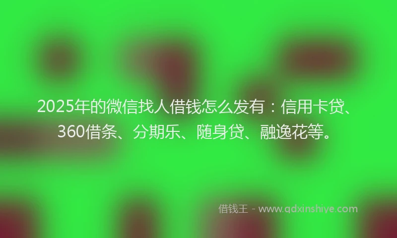 2025年的微信找人借钱怎么发有：信用卡贷、360借条、分期乐、随身贷、融逸花等。