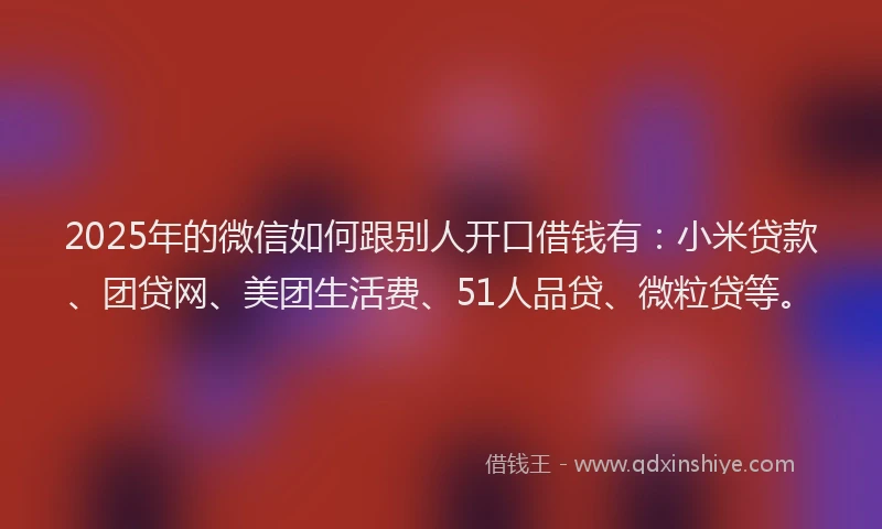 2025年的微信如何跟别人开口借钱有：小米贷款、团贷网、美团生活费、51人品贷、微粒贷等。