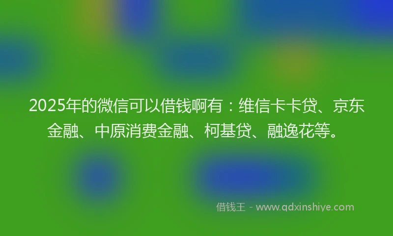 2025年的微信可以借钱啊有：维信卡卡贷、京东金融、中原消费金融、柯基贷、融逸花等。