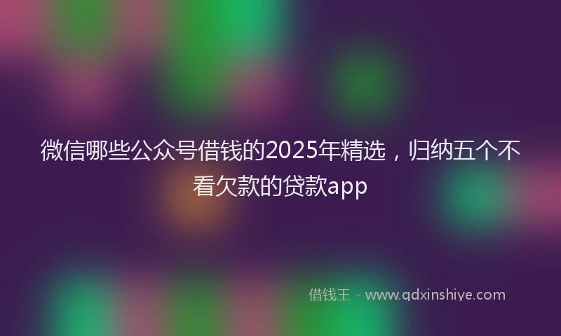 微信哪些公众号借钱的2025年精选，归纳五个不看欠款的贷款app