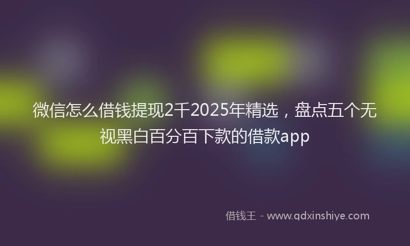 微信怎么借钱提现2千2025年精选，盘点五个无视黑白百分百下款的借款app