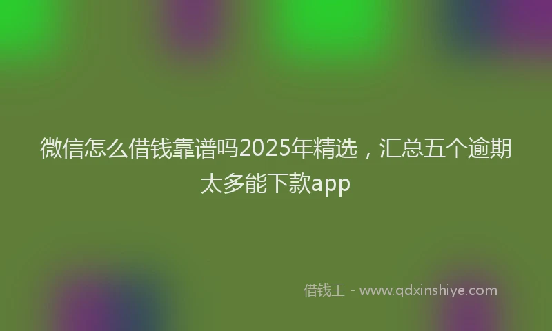 微信怎么借钱靠谱吗2025年精选，汇总五个逾期太多能下款app