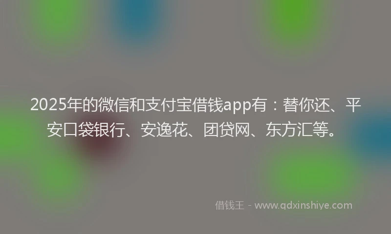 2025年的微信和支付宝借钱app有：替你还、平安口袋银行、安逸花、团贷网、东方汇等。