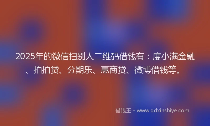 2025年的微信扫别人二维码借钱有：度小满金融、拍拍贷、分期乐、惠商贷、微博借钱等。