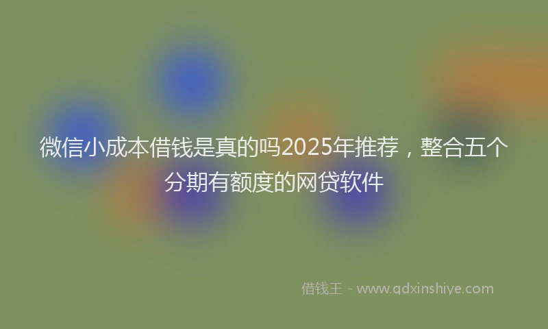 微信小成本借钱是真的吗2025年推荐，整合五个分期有额度的网贷软件