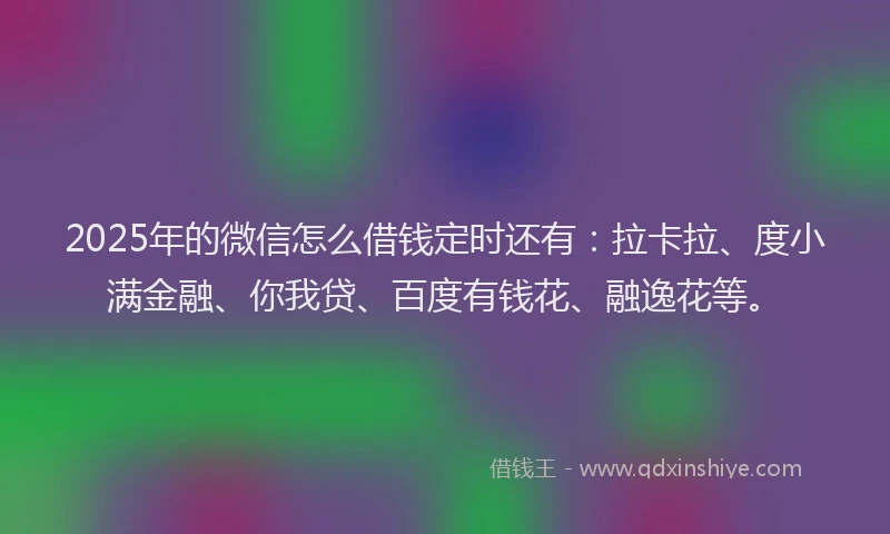 2025年的微信怎么借钱定时还有：拉卡拉、度小满金融、你我贷、百度有钱花、融逸花等。