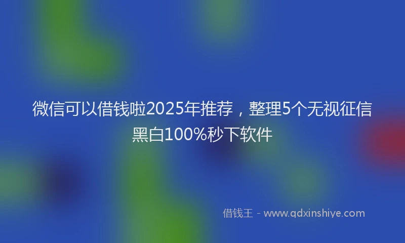 微信可以借钱啦2025年推荐，整理5个无视征信黑白100%秒下软件