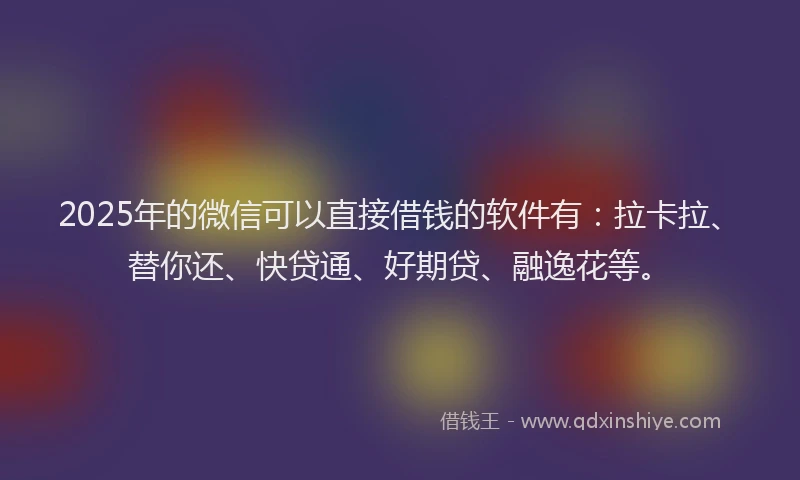 2025年的微信可以直接借钱的软件有：拉卡拉、替你还、快贷通、好期贷、融逸花等。