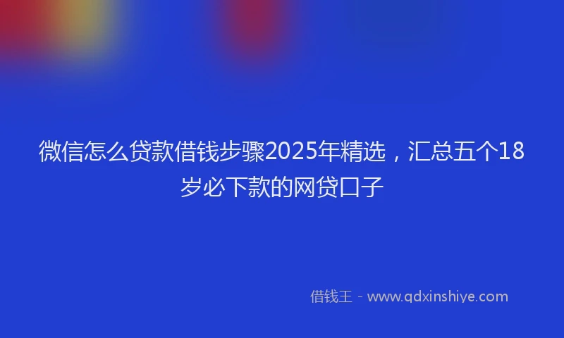 微信怎么贷款借钱步骤2025年精选，汇总五个18岁必下款的网贷口子