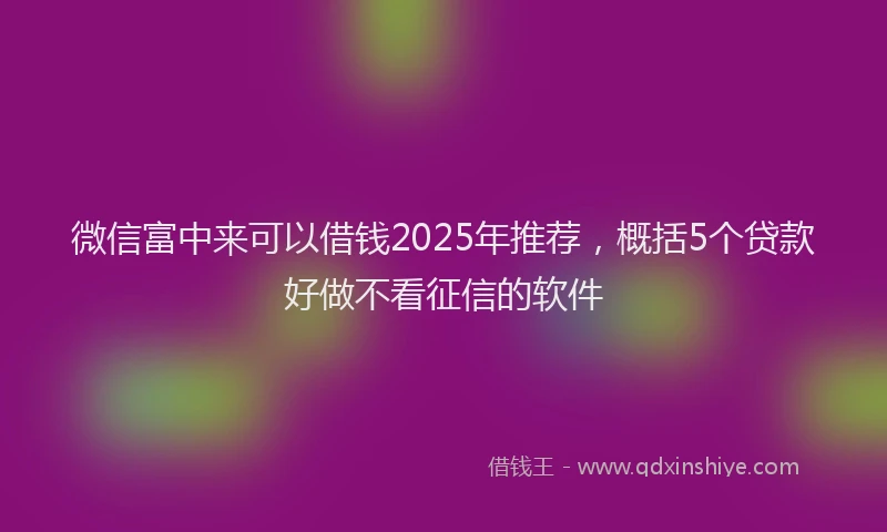 微信富中来可以借钱2025年推荐，概括5个贷款好做不看征信的软件