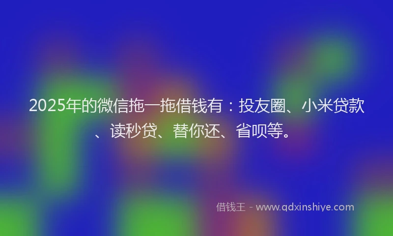 2025年的微信拖一拖借钱有：投友圈、小米贷款、读秒贷、替你还、省呗等。
