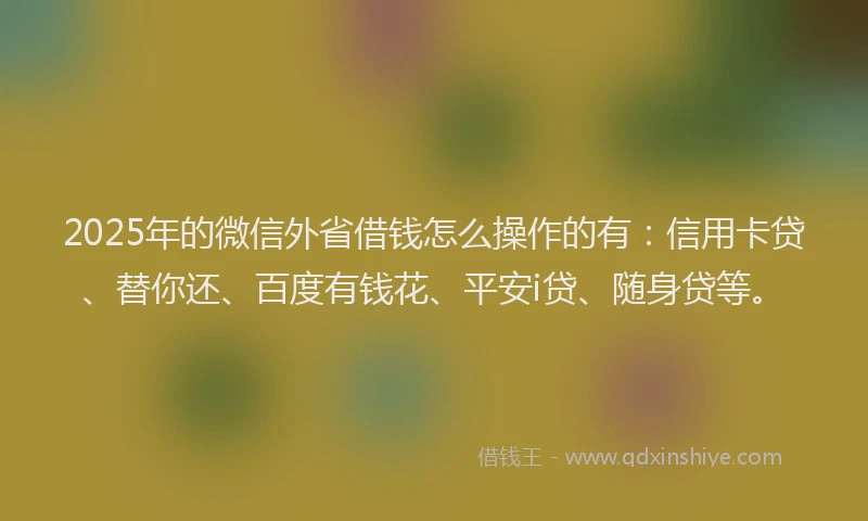 2025年的微信外省借钱怎么操作的有：信用卡贷、替你还、百度有钱花、平安i贷、随身贷等。