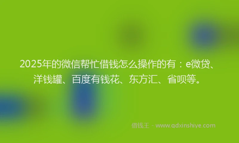 2025年的微信帮忙借钱怎么操作的有：e微贷、洋钱罐、百度有钱花、东方汇、省呗等。