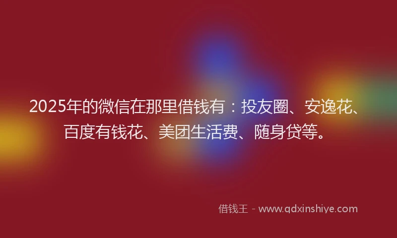 2025年的微信在那里借钱有：投友圈、安逸花、百度有钱花、美团生活费、随身贷等。