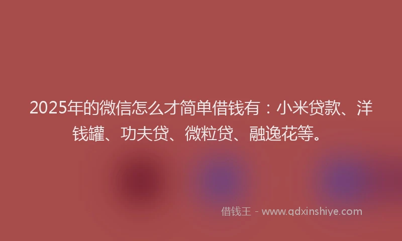 2025年的微信怎么才简单借钱有：小米贷款、洋钱罐、功夫贷、微粒贷、融逸花等。