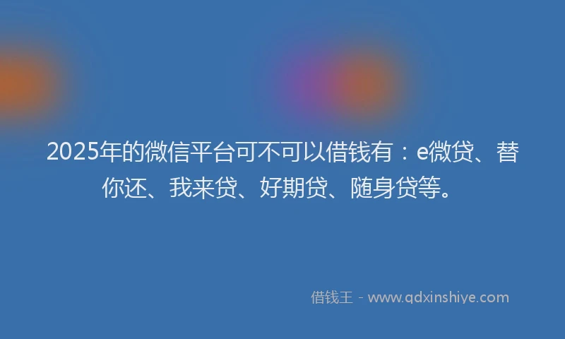 2025年的微信平台可不可以借钱有：e微贷、替你还、我来贷、好期贷、随身贷等。