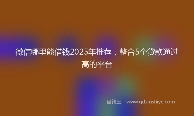 微信哪里能借钱2025年推荐，整合5个贷款通过高的平台