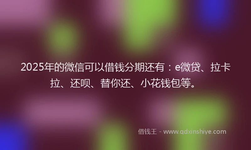 2025年的微信可以借钱分期还有：e微贷、拉卡拉、还呗、替你还、小花钱包等。
