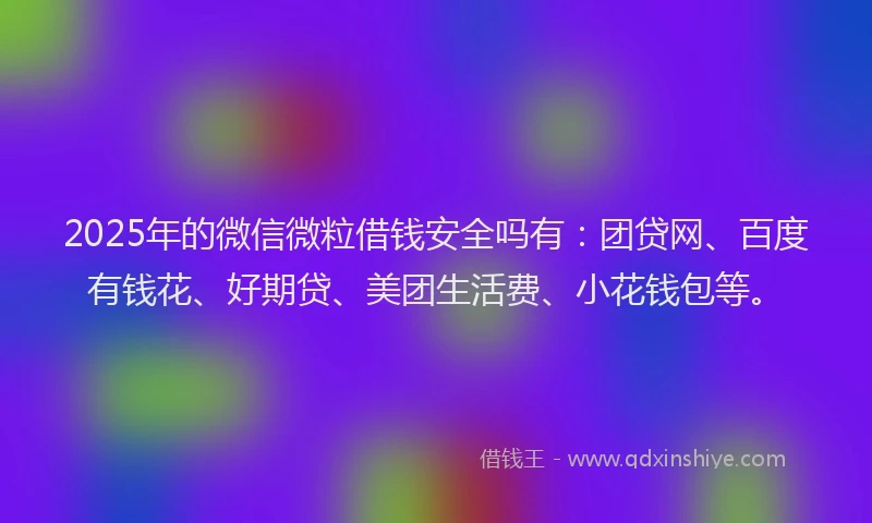 2025年的微信微粒借钱安全吗有：团贷网、百度有钱花、好期贷、美团生活费、小花钱包等。
