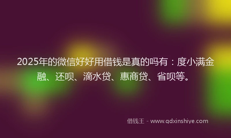 2025年的微信好好用借钱是真的吗有：度小满金融、还呗、滴水贷、惠商贷、省呗等。