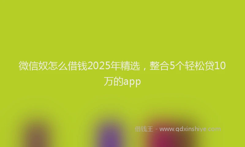 微信奴怎么借钱2025年精选，整合5个轻松贷10万的app