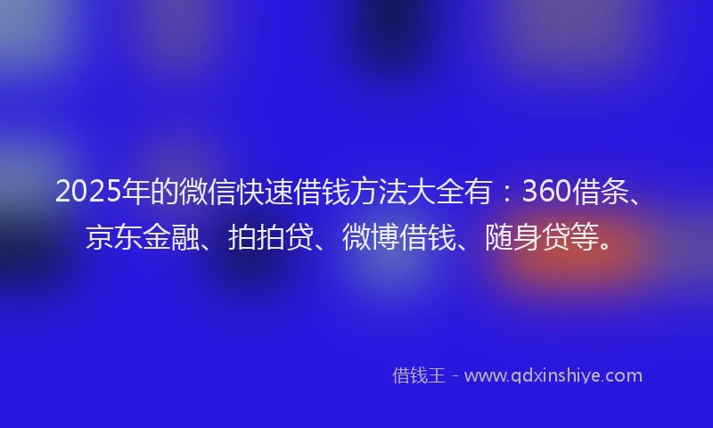 2025年的微信快速借钱方法大全有：360借条、京东金融、拍拍贷、微博借钱、随身贷等。