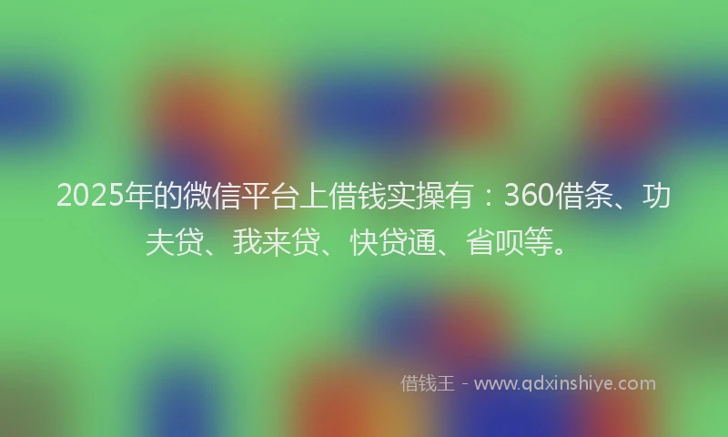 2025年的微信平台上借钱实操有：360借条、功夫贷、我来贷、快贷通、省呗等。