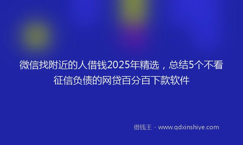 微信找附近的人借钱2025年精选，总结5个不看征信负债的网贷百分百下款软件