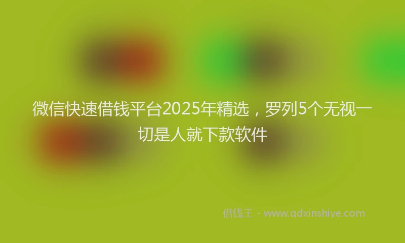 微信快速借钱平台2025年精选，罗列5个无视一切是人就下款软件
