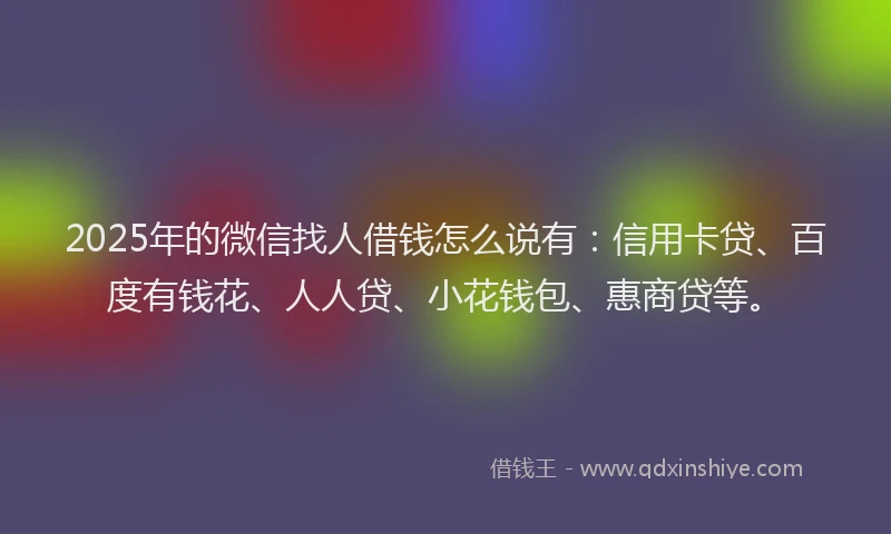 2025年的微信找人借钱怎么说有：信用卡贷、百度有钱花、人人贷、小花钱包、惠商贷等。