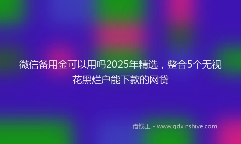 微信备用金可以用吗2025年精选，整合5个无视花黑烂户能下款的网贷