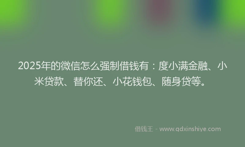 2025年的微信怎么强制借钱有：度小满金融、小米贷款、替你还、小花钱包、随身贷等。