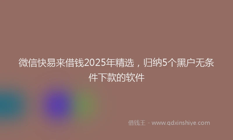微信快易来借钱2025年精选，归纳5个黑户无条件下款的软件